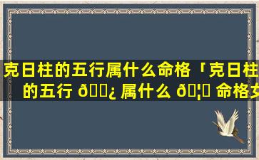克日柱的五行属什么命格「克日柱的五行 🌿 属什么 🦆 命格女」